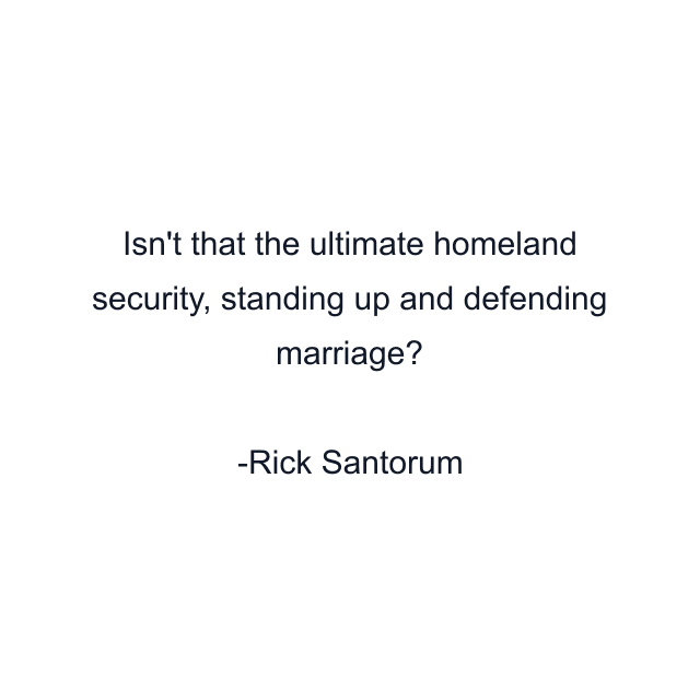 Isn't that the ultimate homeland security, standing up and defending marriage?