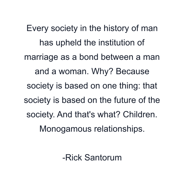 Every society in the history of man has upheld the institution of marriage as a bond between a man and a woman. Why? Because society is based on one thing: that society is based on the future of the society. And that's what? Children. Monogamous relationships.