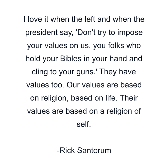 I love it when the left and when the president say, 'Don't try to impose your values on us, you folks who hold your Bibles in your hand and cling to your guns.' They have values too. Our values are based on religion, based on life. Their values are based on a religion of self.