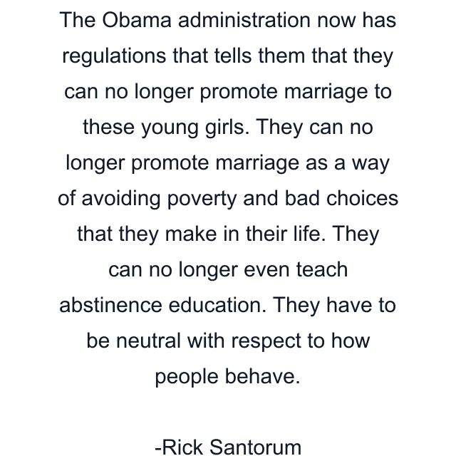 The Obama administration now has regulations that tells them that they can no longer promote marriage to these young girls. They can no longer promote marriage as a way of avoiding poverty and bad choices that they make in their life. They can no longer even teach abstinence education. They have to be neutral with respect to how people behave.