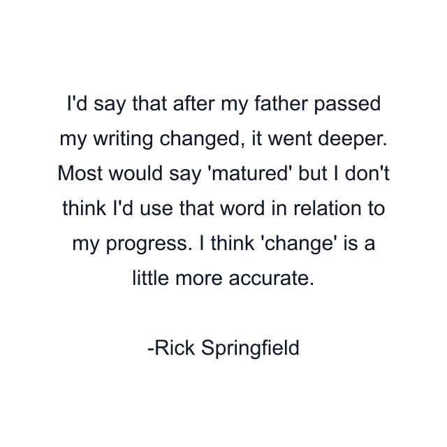 I'd say that after my father passed my writing changed, it went deeper. Most would say 'matured' but I don't think I'd use that word in relation to my progress. I think 'change' is a little more accurate.