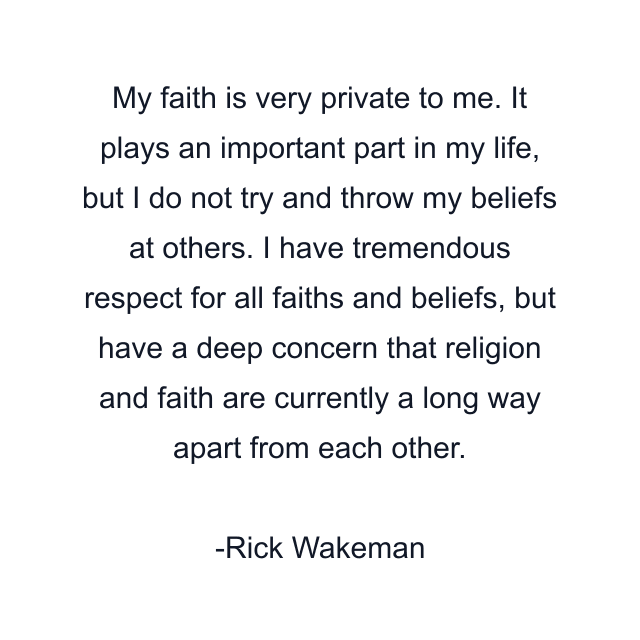 My faith is very private to me. It plays an important part in my life, but I do not try and throw my beliefs at others. I have tremendous respect for all faiths and beliefs, but have a deep concern that religion and faith are currently a long way apart from each other.