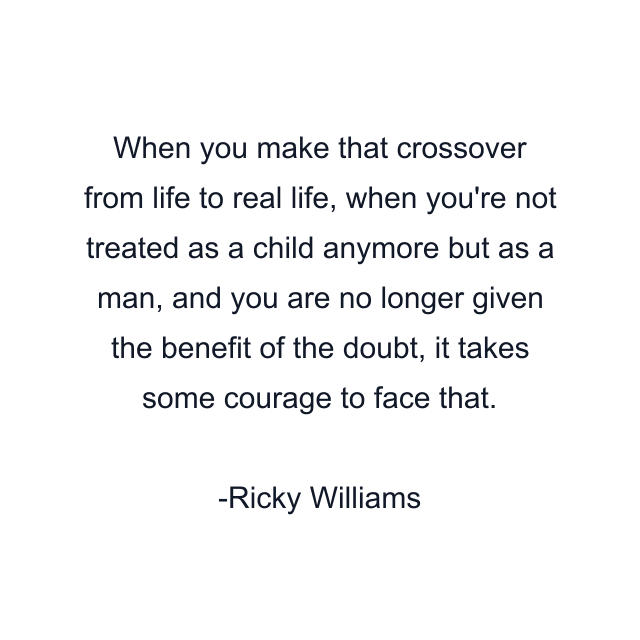 When you make that crossover from life to real life, when you're not treated as a child anymore but as a man, and you are no longer given the benefit of the doubt, it takes some courage to face that.