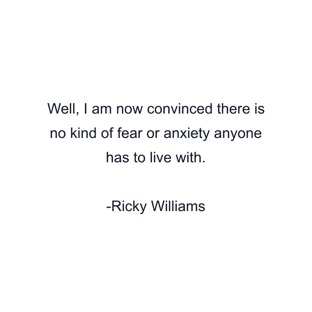 Well, I am now convinced there is no kind of fear or anxiety anyone has to live with.