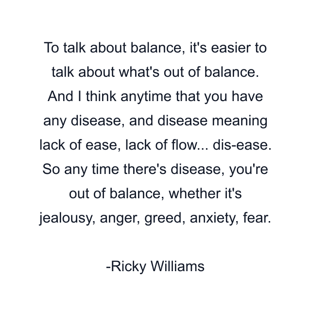 To talk about balance, it's easier to talk about what's out of balance. And I think anytime that you have any disease, and disease meaning lack of ease, lack of flow... dis-ease. So any time there's disease, you're out of balance, whether it's jealousy, anger, greed, anxiety, fear.