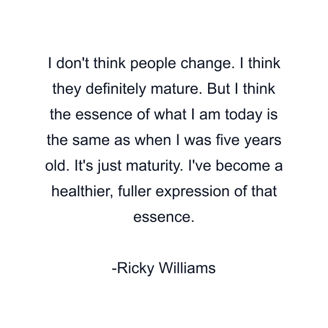 I don't think people change. I think they definitely mature. But I think the essence of what I am today is the same as when I was five years old. It's just maturity. I've become a healthier, fuller expression of that essence.