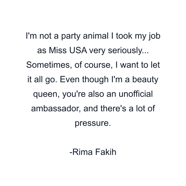 I'm not a party animal I took my job as Miss USA very seriously... Sometimes, of course, I want to let it all go. Even though I'm a beauty queen, you're also an unofficial ambassador, and there's a lot of pressure.