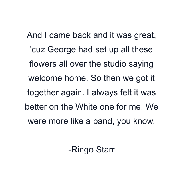 And I came back and it was great, 'cuz George had set up all these flowers all over the studio saying welcome home. So then we got it together again. I always felt it was better on the White one for me. We were more like a band, you know.