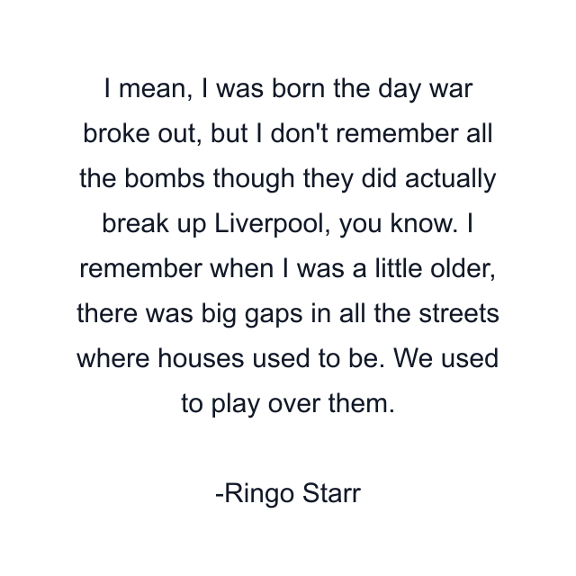 I mean, I was born the day war broke out, but I don't remember all the bombs though they did actually break up Liverpool, you know. I remember when I was a little older, there was big gaps in all the streets where houses used to be. We used to play over them.