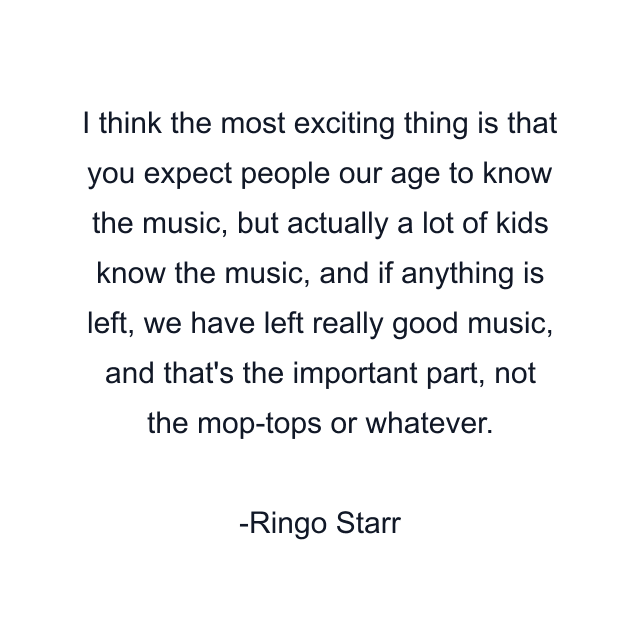 I think the most exciting thing is that you expect people our age to know the music, but actually a lot of kids know the music, and if anything is left, we have left really good music, and that's the important part, not the mop-tops or whatever.