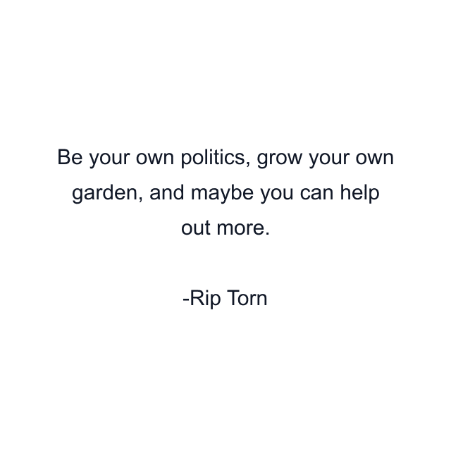 Be your own politics, grow your own garden, and maybe you can help out more.