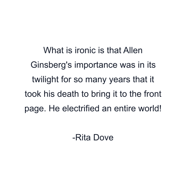 What is ironic is that Allen Ginsberg's importance was in its twilight for so many years that it took his death to bring it to the front page. He electrified an entire world!