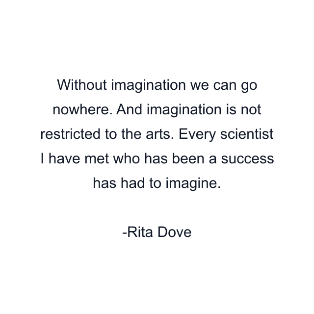 Without imagination we can go nowhere. And imagination is not restricted to the arts. Every scientist I have met who has been a success has had to imagine.