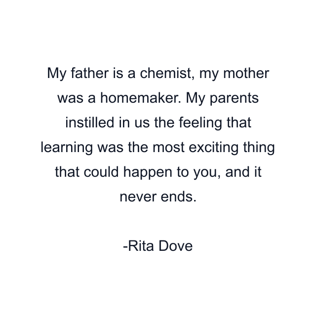 My father is a chemist, my mother was a homemaker. My parents instilled in us the feeling that learning was the most exciting thing that could happen to you, and it never ends.