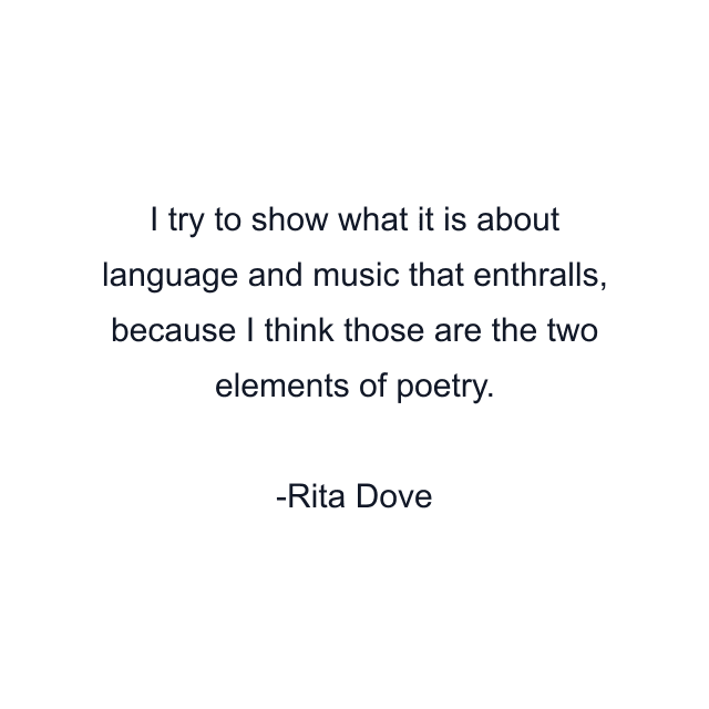 I try to show what it is about language and music that enthralls, because I think those are the two elements of poetry.