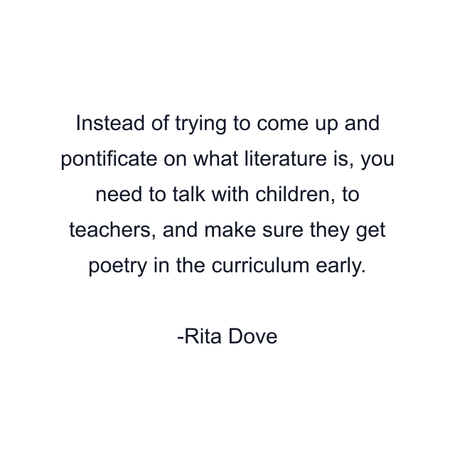 Instead of trying to come up and pontificate on what literature is, you need to talk with children, to teachers, and make sure they get poetry in the curriculum early.