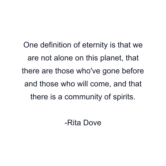 One definition of eternity is that we are not alone on this planet, that there are those who've gone before and those who will come, and that there is a community of spirits.