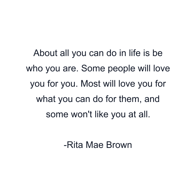 About all you can do in life is be who you are. Some people will love you for you. Most will love you for what you can do for them, and some won't like you at all.