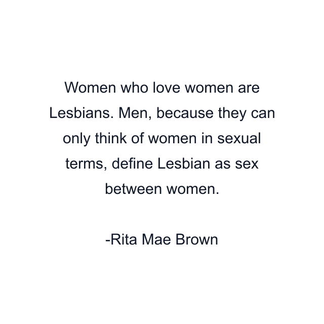 Women who love women are Lesbians. Men, because they can only think of women in sexual terms, define Lesbian as sex between women.