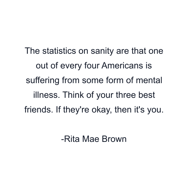 The statistics on sanity are that one out of every four Americans is suffering from some form of mental illness. Think of your three best friends. If they're okay, then it's you.