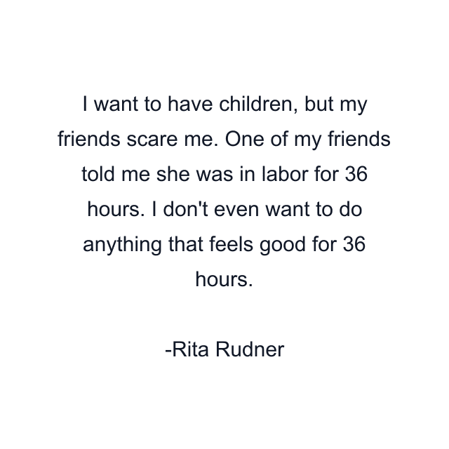 I want to have children, but my friends scare me. One of my friends told me she was in labor for 36 hours. I don't even want to do anything that feels good for 36 hours.