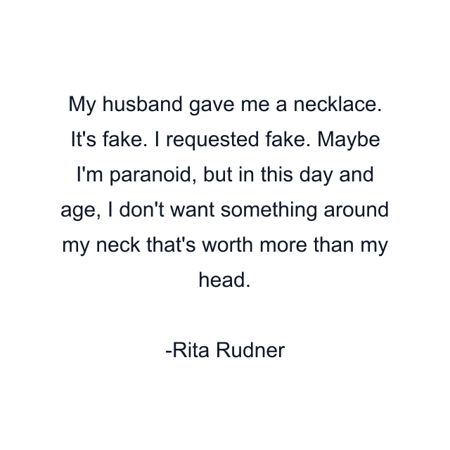 My husband gave me a necklace. It's fake. I requested fake. Maybe I'm paranoid, but in this day and age, I don't want something around my neck that's worth more than my head.