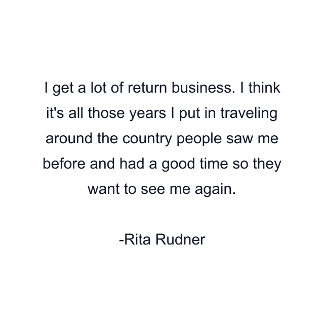 I get a lot of return business. I think it's all those years I put in traveling around the country people saw me before and had a good time so they want to see me again.