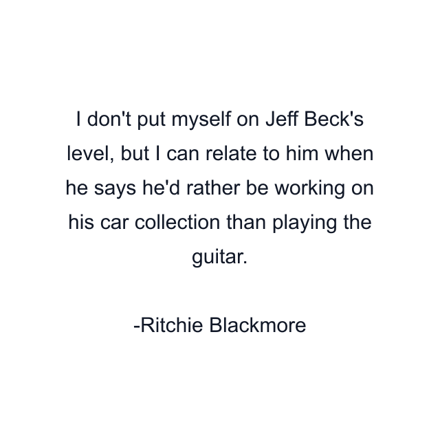 I don't put myself on Jeff Beck's level, but I can relate to him when he says he'd rather be working on his car collection than playing the guitar.