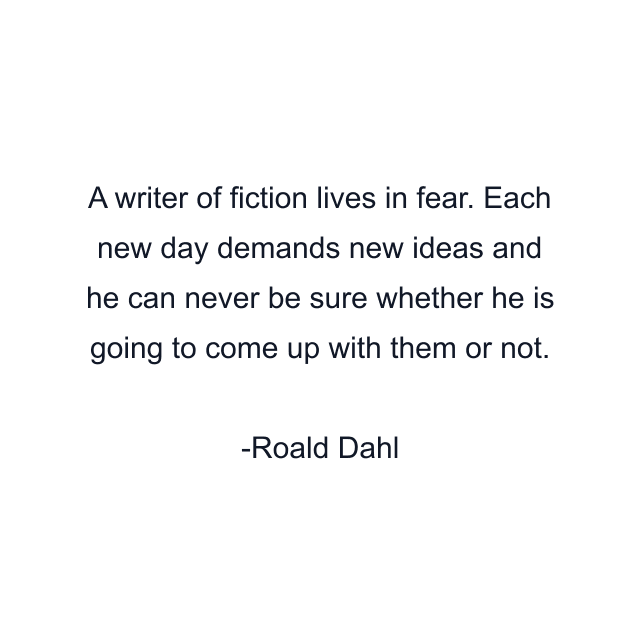 A writer of fiction lives in fear. Each new day demands new ideas and he can never be sure whether he is going to come up with them or not.