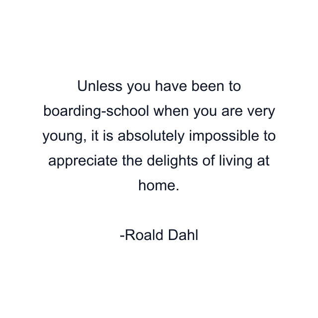 Unless you have been to boarding-school when you are very young, it is absolutely impossible to appreciate the delights of living at home.