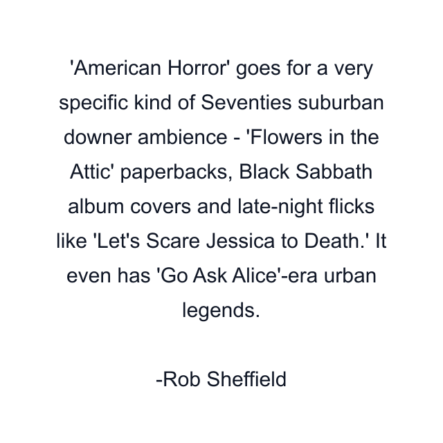 'American Horror' goes for a very specific kind of Seventies suburban downer ambience - 'Flowers in the Attic' paperbacks, Black Sabbath album covers and late-night flicks like 'Let's Scare Jessica to Death.' It even has 'Go Ask Alice'-era urban legends.