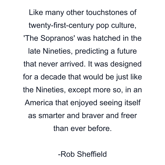 Like many other touchstones of twenty-first-century pop culture, 'The Sopranos' was hatched in the late Nineties, predicting a future that never arrived. It was designed for a decade that would be just like the Nineties, except more so, in an America that enjoyed seeing itself as smarter and braver and freer than ever before.