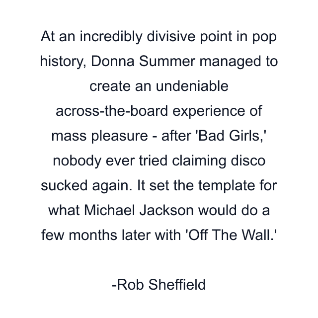 At an incredibly divisive point in pop history, Donna Summer managed to create an undeniable across-the-board experience of mass pleasure - after 'Bad Girls,' nobody ever tried claiming disco sucked again. It set the template for what Michael Jackson would do a few months later with 'Off The Wall.'