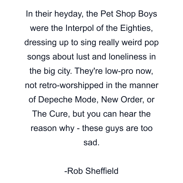 In their heyday, the Pet Shop Boys were the Interpol of the Eighties, dressing up to sing really weird pop songs about lust and loneliness in the big city. They're low-pro now, not retro-worshipped in the manner of Depeche Mode, New Order, or The Cure, but you can hear the reason why - these guys are too sad.