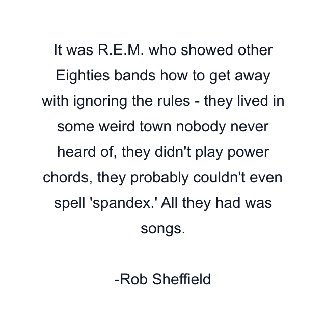 It was R.E.M. who showed other Eighties bands how to get away with ignoring the rules - they lived in some weird town nobody never heard of, they didn't play power chords, they probably couldn't even spell 'spandex.' All they had was songs.