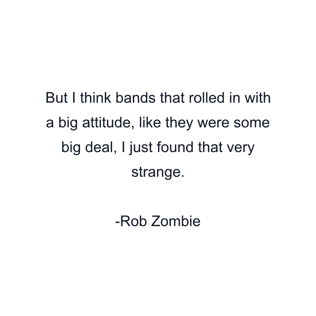 But I think bands that rolled in with a big attitude, like they were some big deal, I just found that very strange.