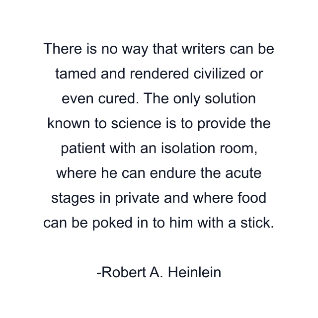 There is no way that writers can be tamed and rendered civilized or even cured. The only solution known to science is to provide the patient with an isolation room, where he can endure the acute stages in private and where food can be poked in to him with a stick.