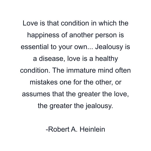 Love is that condition in which the happiness of another person is essential to your own... Jealousy is a disease, love is a healthy condition. The immature mind often mistakes one for the other, or assumes that the greater the love, the greater the jealousy.