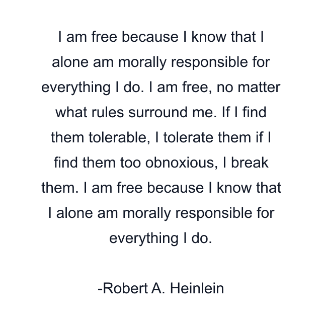 I am free because I know that I alone am morally responsible for everything I do. I am free, no matter what rules surround me. If I find them tolerable, I tolerate them if I find them too obnoxious, I break them. I am free because I know that I alone am morally responsible for everything I do.