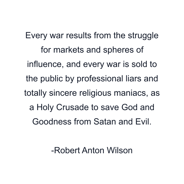 Every war results from the struggle for markets and spheres of influence, and every war is sold to the public by professional liars and totally sincere religious maniacs, as a Holy Crusade to save God and Goodness from Satan and Evil.