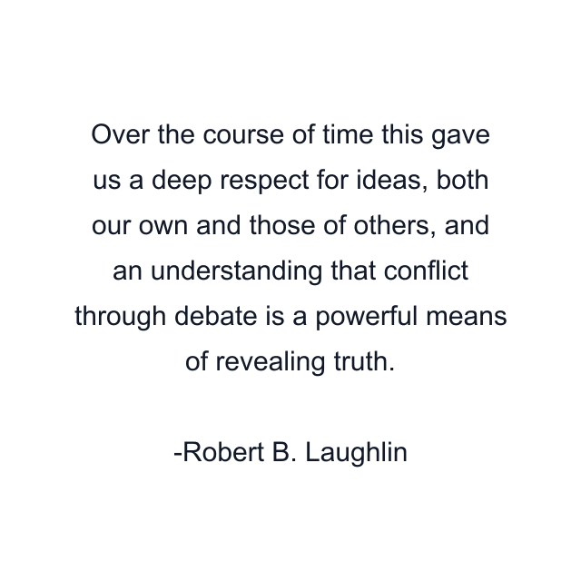 Over the course of time this gave us a deep respect for ideas, both our own and those of others, and an understanding that conflict through debate is a powerful means of revealing truth.