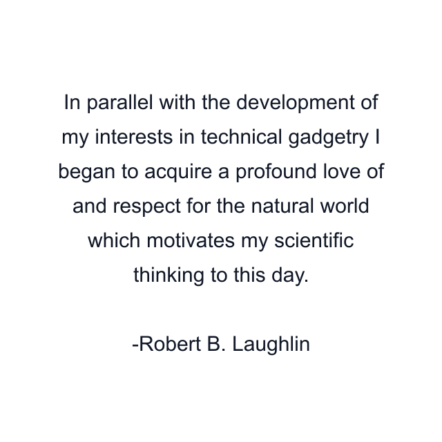 In parallel with the development of my interests in technical gadgetry I began to acquire a profound love of and respect for the natural world which motivates my scientific thinking to this day.