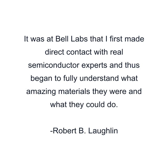 It was at Bell Labs that I first made direct contact with real semiconductor experts and thus began to fully understand what amazing materials they were and what they could do.