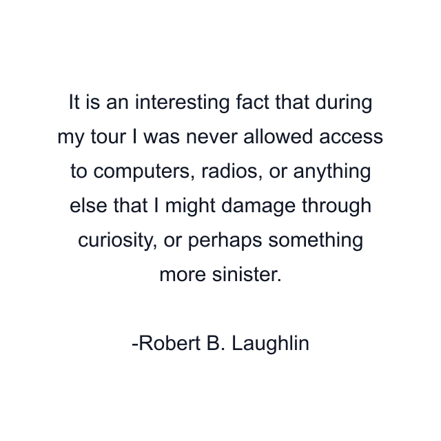 It is an interesting fact that during my tour I was never allowed access to computers, radios, or anything else that I might damage through curiosity, or perhaps something more sinister.