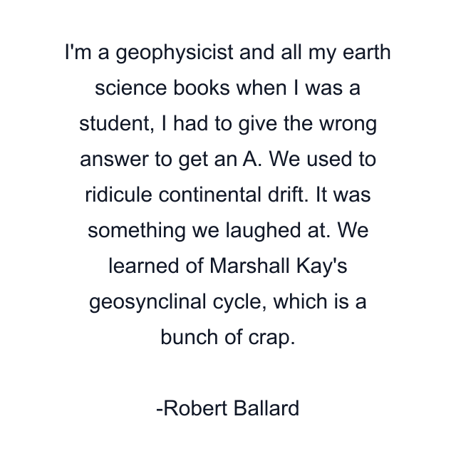 I'm a geophysicist and all my earth science books when I was a student, I had to give the wrong answer to get an A. We used to ridicule continental drift. It was something we laughed at. We learned of Marshall Kay's geosynclinal cycle, which is a bunch of crap.