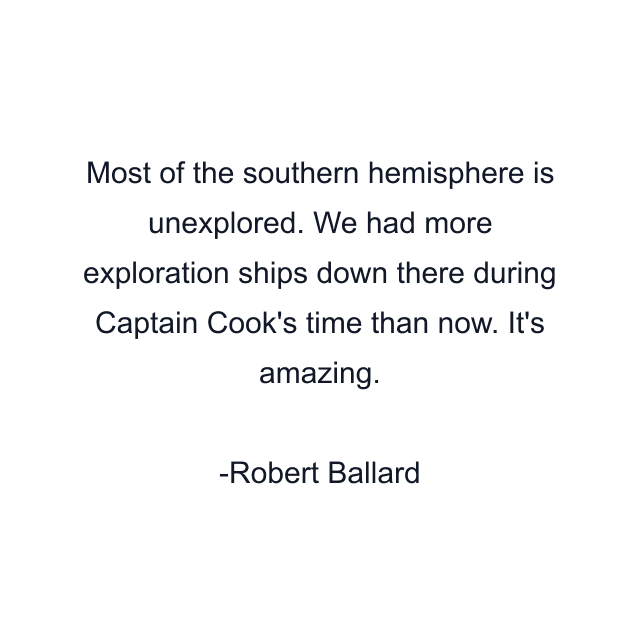 Most of the southern hemisphere is unexplored. We had more exploration ships down there during Captain Cook's time than now. It's amazing.