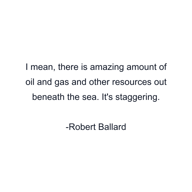 I mean, there is amazing amount of oil and gas and other resources out beneath the sea. It's staggering.