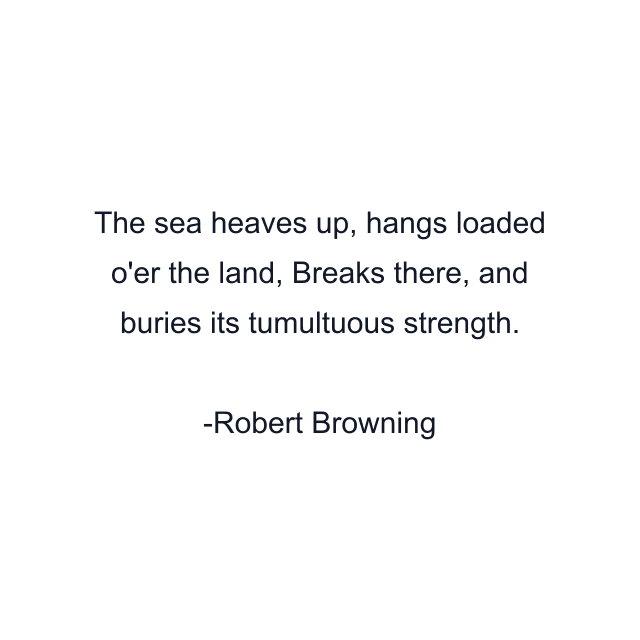 The sea heaves up, hangs loaded o'er the land, Breaks there, and buries its tumultuous strength.