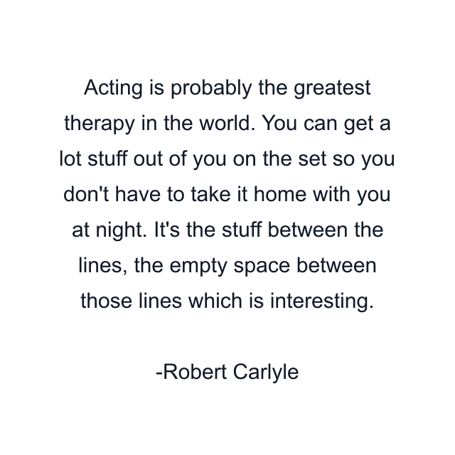 Acting is probably the greatest therapy in the world. You can get a lot stuff out of you on the set so you don't have to take it home with you at night. It's the stuff between the lines, the empty space between those lines which is interesting.