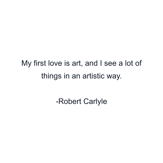 My first love is art, and I see a lot of things in an artistic way.